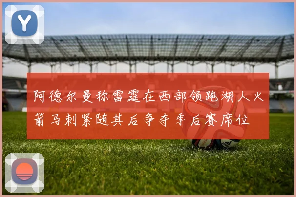 阿德尔曼称雷霆在西部领跑湖人火箭马刺紧随其后争夺季后赛席位