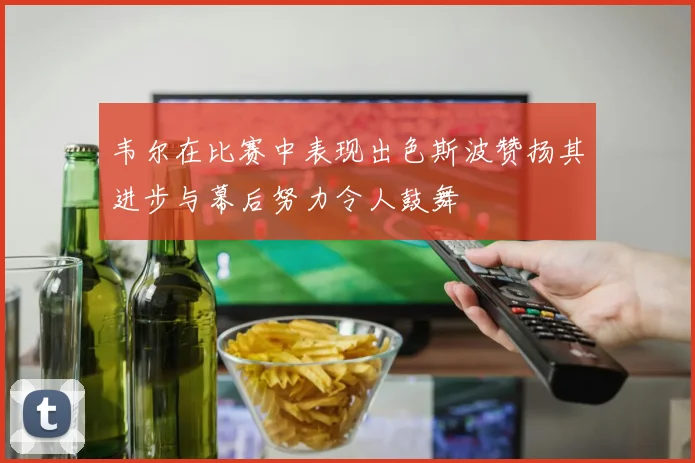 韦尔在比赛中表现出色斯波赞扬其进步与幕后努力令人鼓舞