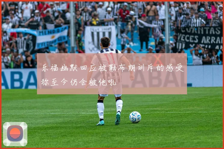 乐福幽默回应被勒布朗训斥的感受称至今仍会被他吼