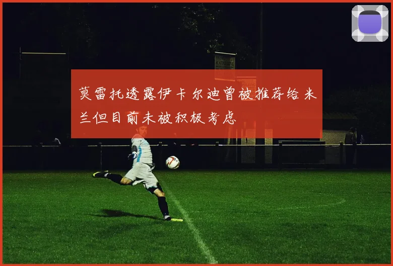莫雷托透露伊卡尔迪曾被推荐给米兰但目前未被积极考虑
