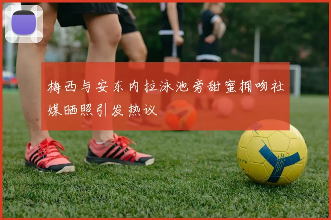 梅西与安东内拉泳池旁甜蜜拥吻社媒晒照引发热议