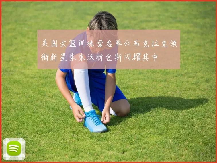 美国女篮训练营名单公布克拉克领衔新星朱朱沃特金斯闪耀其中