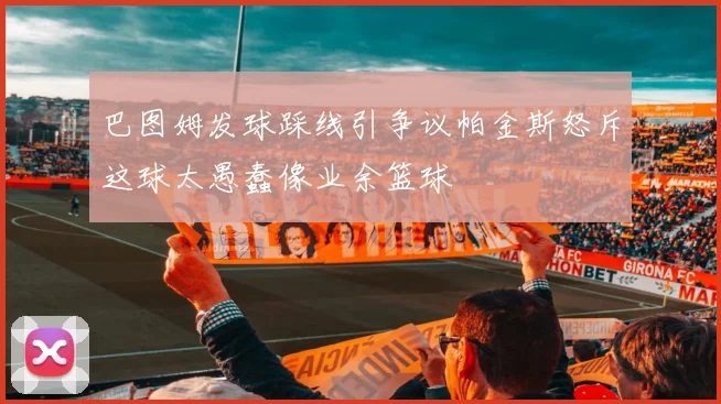 巴图姆发球踩线引争议帕金斯怒斥这球太愚蠢像业余篮球