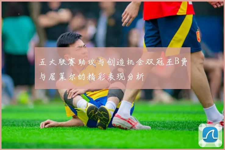 五大联赛助攻与创造机会双冠王B费与居莱尔的精彩表现分析