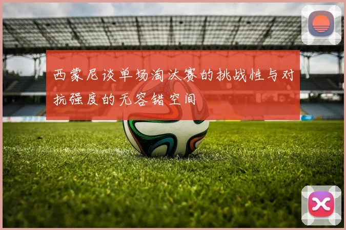 西蒙尼谈单场淘汰赛的挑战性与对抗强度的无容错空间