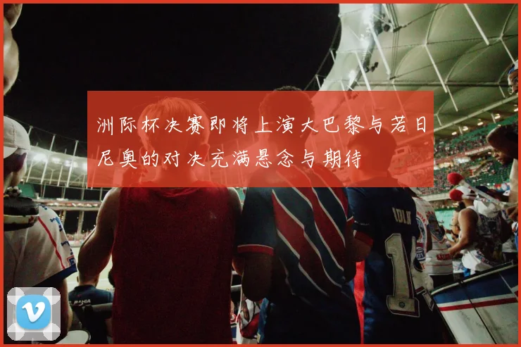 洲际杯决赛即将上演大巴黎与若日尼奥的对决充满悬念与期待