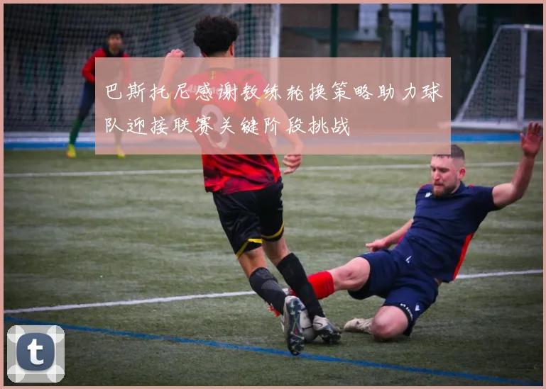 巴斯托尼感谢教练轮换策略助力球队迎接联赛关键阶段挑战