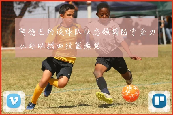 阿德巴约谈球队状态强调防守全力以赴以找回投篮感觉