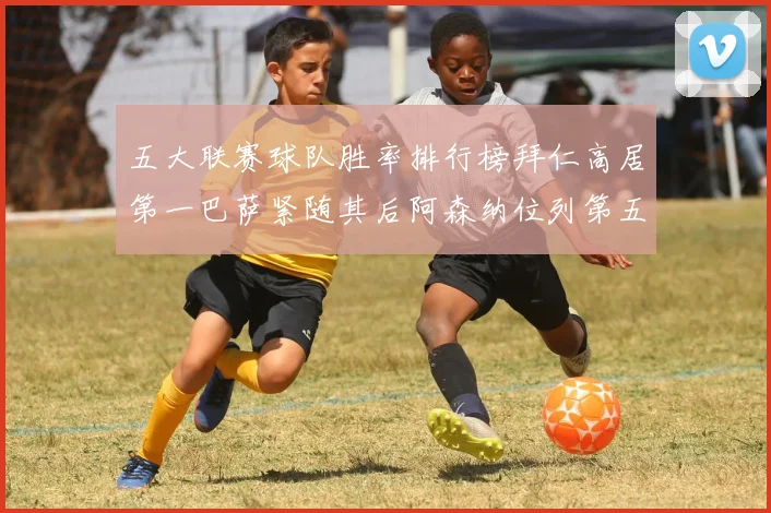 五大联赛球队胜率排行榜拜仁高居第一巴萨紧随其后阿森纳位列第五