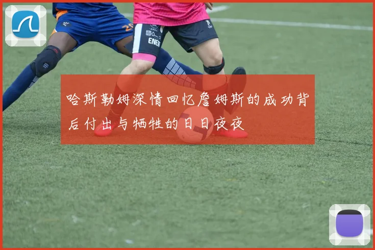 哈斯勒姆深情回忆詹姆斯的成功背后付出与牺牲的日日夜夜