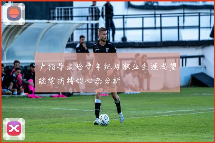 卢指导谈哈登年纪与职业生涯渴望继续拼搏的心态分析