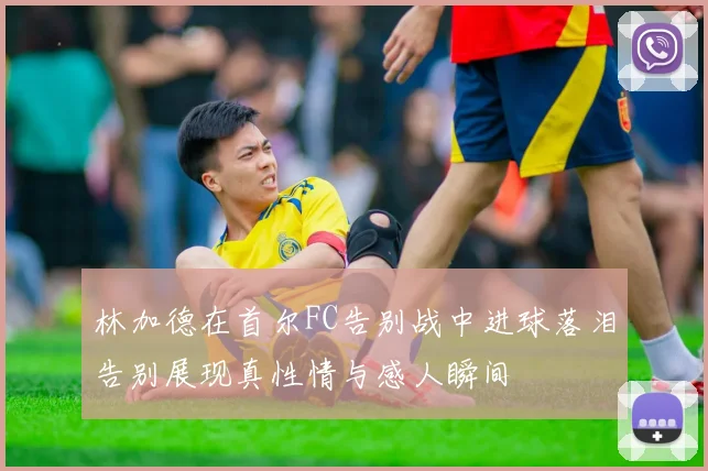 林加德在首尔FC告别战中进球落泪告别展现真性情与感人瞬间