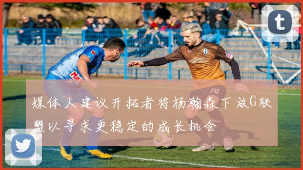 媒体人建议开拓者将杨瀚森下放G联盟以寻求更稳定的成长机会