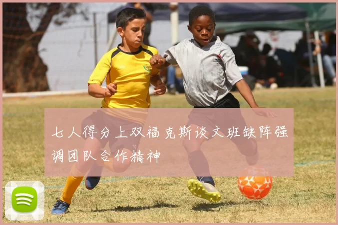 七人得分上双福克斯谈文班缺阵强调团队合作精神