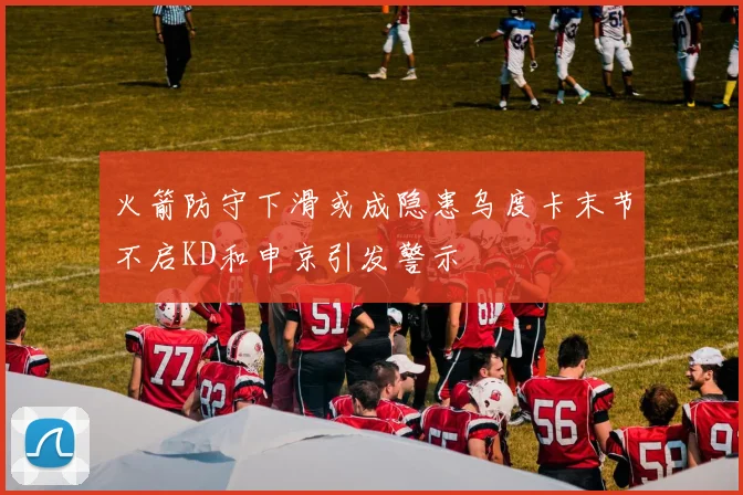 火箭防守下滑或成隐患乌度卡末节不启KD和申京引发警示