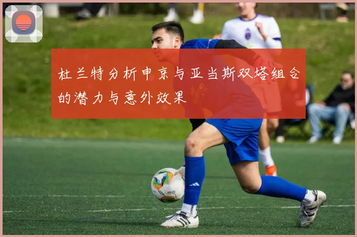 杜兰特分析申京与亚当斯双塔组合的潜力与意外效果