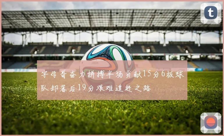 字母哥奋力拼搏半场贡献15分6板球队却落后19分艰难追赶之路