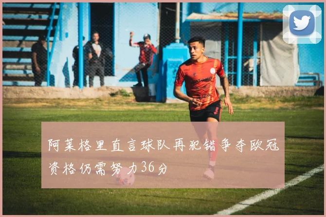 阿莱格里直言球队再犯错争夺欧冠资格仍需努力36分