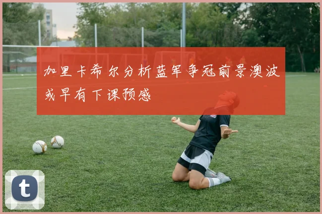 加里卡希尔分析蓝军争冠前景澳波或早有下课预感