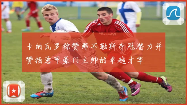 卡纳瓦罗称赞那不勒斯夺冠潜力并赞扬意甲豪门主帅的卓越才华