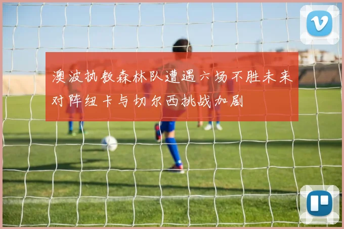 澳波执教森林队遭遇六场不胜未来对阵纽卡与切尔西挑战加剧